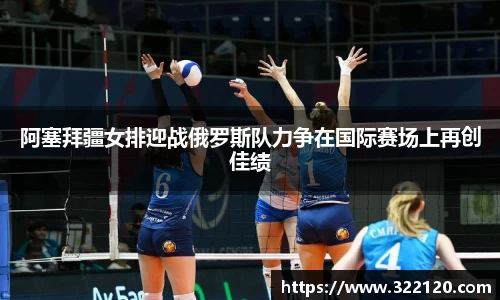 阿塞拜疆女排迎战俄罗斯队力争在国际赛场上再创佳绩